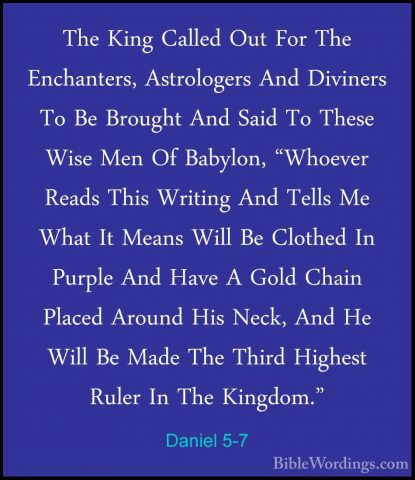 Daniel 5-7 - The King Called Out For The Enchanters, AstrologersThe King Called Out For The Enchanters, Astrologers And Diviners To Be Brought And Said To These Wise Men Of Babylon, "Whoever Reads This Writing And Tells Me What It Means Will Be Clothed In Purple And Have A Gold Chain Placed Around His Neck, And He Will Be Made The Third Highest Ruler In The Kingdom." 