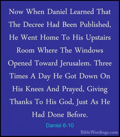 Daniel 6-10 - Now When Daniel Learned That The Decree Had Been PuNow When Daniel Learned That The Decree Had Been Published, He Went Home To His Upstairs Room Where The Windows Opened Toward Jerusalem. Three Times A Day He Got Down On His Knees And Prayed, Giving Thanks To His God, Just As He Had Done Before. 