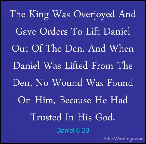 Daniel 6-23 - The King Was Overjoyed And Gave Orders To Lift DaniThe King Was Overjoyed And Gave Orders To Lift Daniel Out Of The Den. And When Daniel Was Lifted From The Den, No Wound Was Found On Him, Because He Had Trusted In His God. 