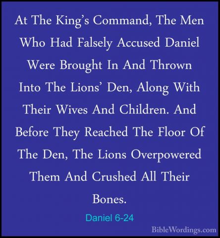Daniel 6-24 - At The King's Command, The Men Who Had Falsely AccuAt The King's Command, The Men Who Had Falsely Accused Daniel Were Brought In And Thrown Into The Lions' Den, Along With Their Wives And Children. And Before They Reached The Floor Of The Den, The Lions Overpowered Them And Crushed All Their Bones. 