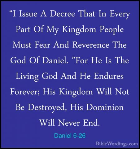 Daniel 6-26 - "I Issue A Decree That In Every Part Of My Kingdom"I Issue A Decree That In Every Part Of My Kingdom People Must Fear And Reverence The God Of Daniel. "For He Is The Living God And He Endures Forever; His Kingdom Will Not Be Destroyed, His Dominion Will Never End. 