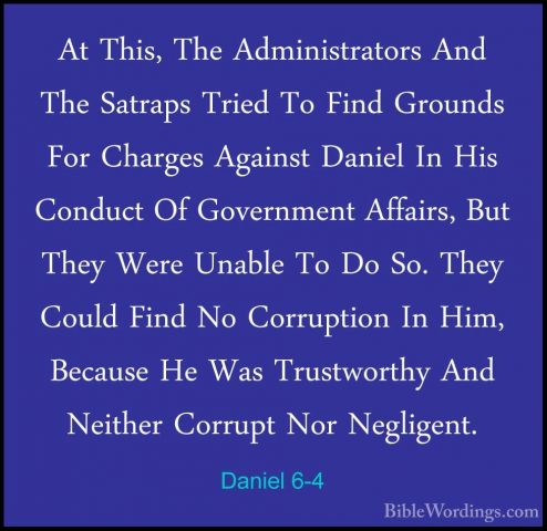 Daniel 6-4 - At This, The Administrators And The Satraps Tried ToAt This, The Administrators And The Satraps Tried To Find Grounds For Charges Against Daniel In His Conduct Of Government Affairs, But They Were Unable To Do So. They Could Find No Corruption In Him, Because He Was Trustworthy And Neither Corrupt Nor Negligent. 