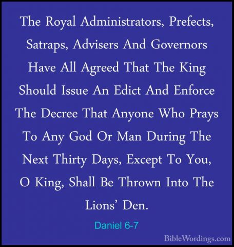 Daniel 6-7 - The Royal Administrators, Prefects, Satraps, AdviserThe Royal Administrators, Prefects, Satraps, Advisers And Governors Have All Agreed That The King Should Issue An Edict And Enforce The Decree That Anyone Who Prays To Any God Or Man During The Next Thirty Days, Except To You, O King, Shall Be Thrown Into The Lions' Den. 