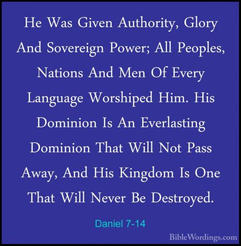Daniel 7-14 - He Was Given Authority, Glory And Sovereign Power;He Was Given Authority, Glory And Sovereign Power; All Peoples, Nations And Men Of Every Language Worshiped Him. His Dominion Is An Everlasting Dominion That Will Not Pass Away, And His Kingdom Is One That Will Never Be Destroyed. 