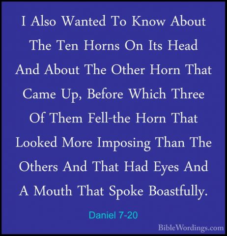 Daniel 7-20 - I Also Wanted To Know About The Ten Horns On Its HeI Also Wanted To Know About The Ten Horns On Its Head And About The Other Horn That Came Up, Before Which Three Of Them Fell-the Horn That Looked More Imposing Than The Others And That Had Eyes And A Mouth That Spoke Boastfully. 