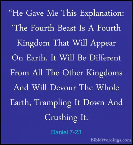 Daniel 7-23 - "He Gave Me This Explanation: 'The Fourth Beast Is"He Gave Me This Explanation: 'The Fourth Beast Is A Fourth Kingdom That Will Appear On Earth. It Will Be Different From All The Other Kingdoms And Will Devour The Whole Earth, Trampling It Down And Crushing It. 