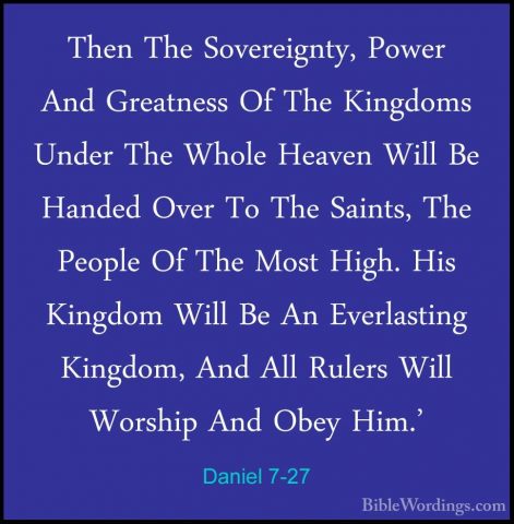 Daniel 7-27 - Then The Sovereignty, Power And Greatness Of The KiThen The Sovereignty, Power And Greatness Of The Kingdoms Under The Whole Heaven Will Be Handed Over To The Saints, The People Of The Most High. His Kingdom Will Be An Everlasting Kingdom, And All Rulers Will Worship And Obey Him.' 