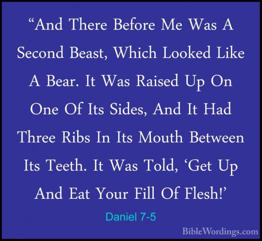 Daniel 7-5 - "And There Before Me Was A Second Beast, Which Looke"And There Before Me Was A Second Beast, Which Looked Like A Bear. It Was Raised Up On One Of Its Sides, And It Had Three Ribs In Its Mouth Between Its Teeth. It Was Told, 'Get Up And Eat Your Fill Of Flesh!' 