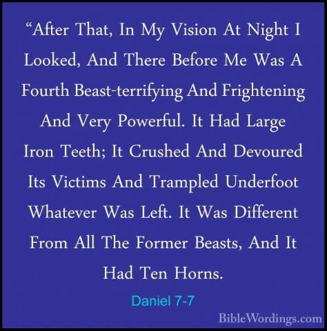 Daniel 7-7 - "After That, In My Vision At Night I Looked, And The"After That, In My Vision At Night I Looked, And There Before Me Was A Fourth Beast-terrifying And Frightening And Very Powerful. It Had Large Iron Teeth; It Crushed And Devoured Its Victims And Trampled Underfoot Whatever Was Left. It Was Different From All The Former Beasts, And It Had Ten Horns. 
