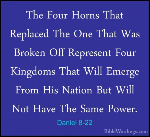 Daniel 8-22 - The Four Horns That Replaced The One That Was BrokeThe Four Horns That Replaced The One That Was Broken Off Represent Four Kingdoms That Will Emerge From His Nation But Will Not Have The Same Power. 