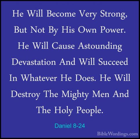 Daniel 8-24 - He Will Become Very Strong, But Not By His Own PoweHe Will Become Very Strong, But Not By His Own Power. He Will Cause Astounding Devastation And Will Succeed In Whatever He Does. He Will Destroy The Mighty Men And The Holy People. 