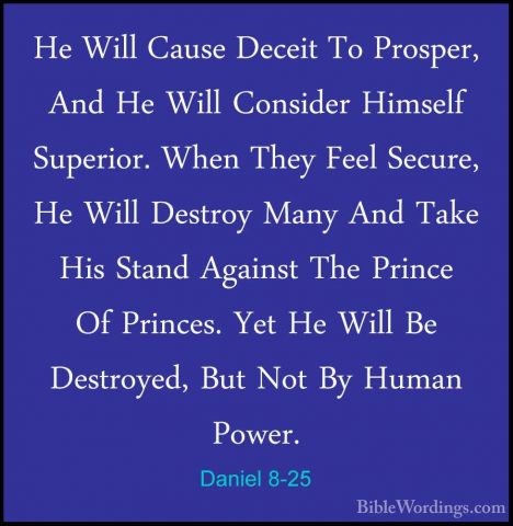Daniel 8-25 - He Will Cause Deceit To Prosper, And He Will ConsidHe Will Cause Deceit To Prosper, And He Will Consider Himself Superior. When They Feel Secure, He Will Destroy Many And Take His Stand Against The Prince Of Princes. Yet He Will Be Destroyed, But Not By Human Power. 