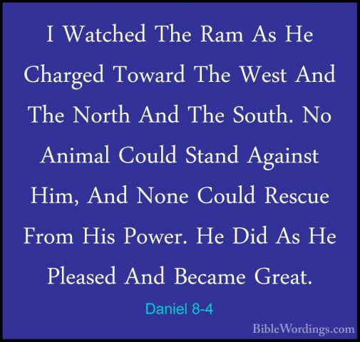 Daniel 8-4 - I Watched The Ram As He Charged Toward The West AndI Watched The Ram As He Charged Toward The West And The North And The South. No Animal Could Stand Against Him, And None Could Rescue From His Power. He Did As He Pleased And Became Great. 