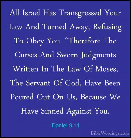 Daniel 9-11 - All Israel Has Transgressed Your Law And Turned AwaAll Israel Has Transgressed Your Law And Turned Away, Refusing To Obey You. "Therefore The Curses And Sworn Judgments Written In The Law Of Moses, The Servant Of God, Have Been Poured Out On Us, Because We Have Sinned Against You. 