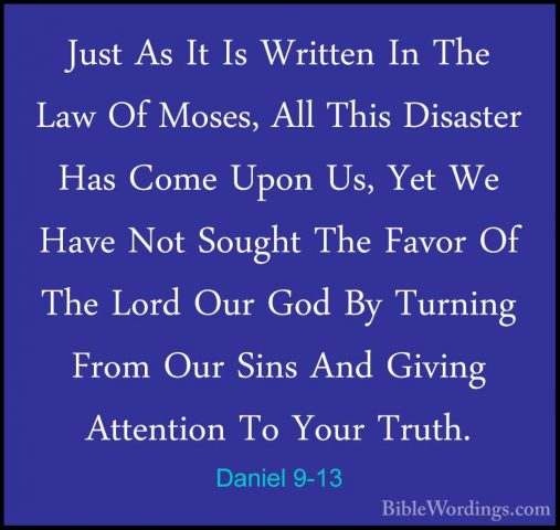 Daniel 9-13 - Just As It Is Written In The Law Of Moses, All ThisJust As It Is Written In The Law Of Moses, All This Disaster Has Come Upon Us, Yet We Have Not Sought The Favor Of The Lord Our God By Turning From Our Sins And Giving Attention To Your Truth. 