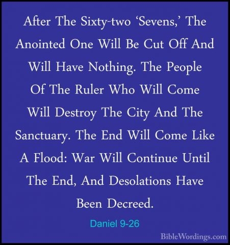 Daniel 9-26 - After The Sixty-two 'Sevens,' The Anointed One WillAfter The Sixty-two 'Sevens,' The Anointed One Will Be Cut Off And Will Have Nothing. The People Of The Ruler Who Will Come Will Destroy The City And The Sanctuary. The End Will Come Like A Flood: War Will Continue Until The End, And Desolations Have Been Decreed. 