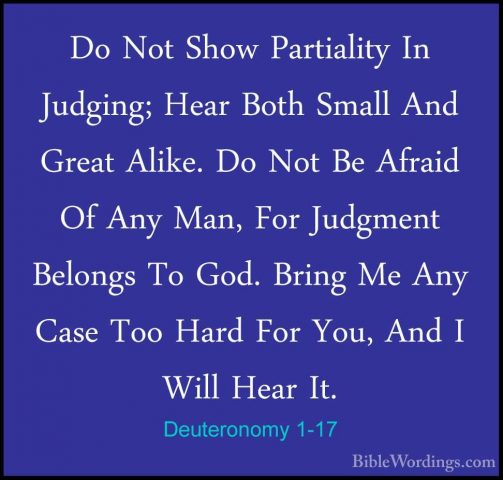 Deuteronomy 1-17 - Do Not Show Partiality In Judging; Hear Both SDo Not Show Partiality In Judging; Hear Both Small And Great Alike. Do Not Be Afraid Of Any Man, For Judgment Belongs To God. Bring Me Any Case Too Hard For You, And I Will Hear It. 