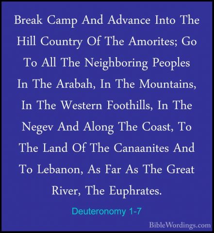 Deuteronomy 1-7 - Break Camp And Advance Into The Hill Country OfBreak Camp And Advance Into The Hill Country Of The Amorites; Go To All The Neighboring Peoples In The Arabah, In The Mountains, In The Western Foothills, In The Negev And Along The Coast, To The Land Of The Canaanites And To Lebanon, As Far As The Great River, The Euphrates. 