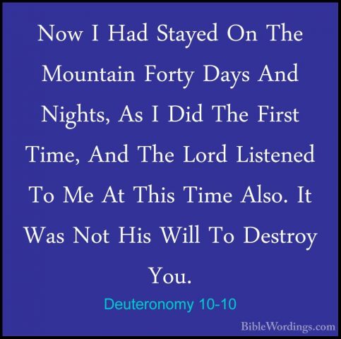 Deuteronomy 10-10 - Now I Had Stayed On The Mountain Forty Days ANow I Had Stayed On The Mountain Forty Days And Nights, As I Did The First Time, And The Lord Listened To Me At This Time Also. It Was Not His Will To Destroy You. 