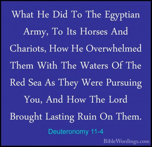 Deuteronomy 11-4 - What He Did To The Egyptian Army, To Its HorseWhat He Did To The Egyptian Army, To Its Horses And Chariots, How He Overwhelmed Them With The Waters Of The Red Sea As They Were Pursuing You, And How The Lord Brought Lasting Ruin On Them. 