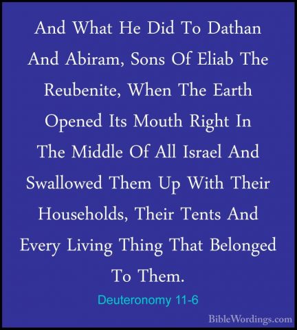 Deuteronomy 11-6 - And What He Did To Dathan And Abiram, Sons OfAnd What He Did To Dathan And Abiram, Sons Of Eliab The Reubenite, When The Earth Opened Its Mouth Right In The Middle Of All Israel And Swallowed Them Up With Their Households, Their Tents And Every Living Thing That Belonged To Them. 