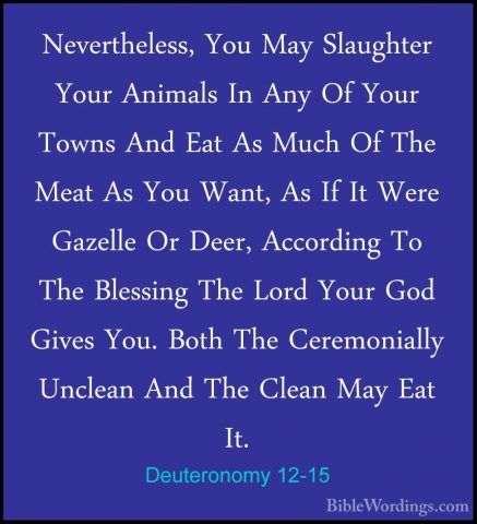 Deuteronomy 12-15 - Nevertheless, You May Slaughter Your AnimalsNevertheless, You May Slaughter Your Animals In Any Of Your Towns And Eat As Much Of The Meat As You Want, As If It Were Gazelle Or Deer, According To The Blessing The Lord Your God Gives You. Both The Ceremonially Unclean And The Clean May Eat It. 