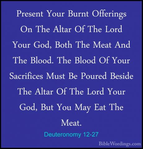 Deuteronomy 12-27 - Present Your Burnt Offerings On The Altar OfPresent Your Burnt Offerings On The Altar Of The Lord Your God, Both The Meat And The Blood. The Blood Of Your Sacrifices Must Be Poured Beside The Altar Of The Lord Your God, But You May Eat The Meat. 