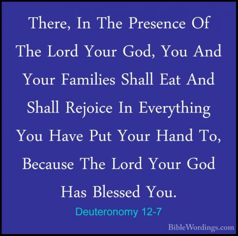 Deuteronomy 12-7 - There, In The Presence Of The Lord Your God, YThere, In The Presence Of The Lord Your God, You And Your Families Shall Eat And Shall Rejoice In Everything You Have Put Your Hand To, Because The Lord Your God Has Blessed You. 