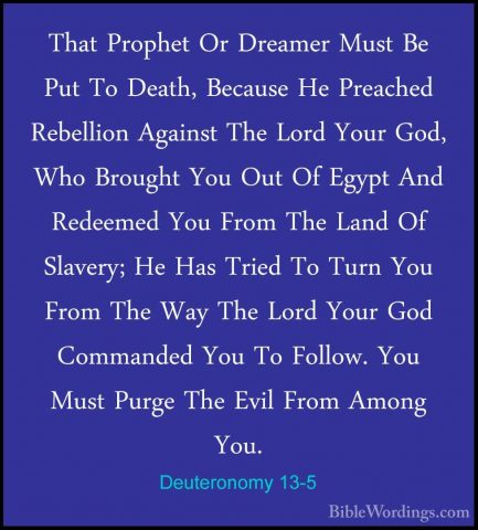 Deuteronomy 13-5 - That Prophet Or Dreamer Must Be Put To Death,That Prophet Or Dreamer Must Be Put To Death, Because He Preached Rebellion Against The Lord Your God, Who Brought You Out Of Egypt And Redeemed You From The Land Of Slavery; He Has Tried To Turn You From The Way The Lord Your God Commanded You To Follow. You Must Purge The Evil From Among You. 