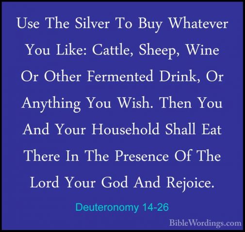 Deuteronomy 14-26 - Use The Silver To Buy Whatever You Like: CattUse The Silver To Buy Whatever You Like: Cattle, Sheep, Wine Or Other Fermented Drink, Or Anything You Wish. Then You And Your Household Shall Eat There In The Presence Of The Lord Your God And Rejoice. 