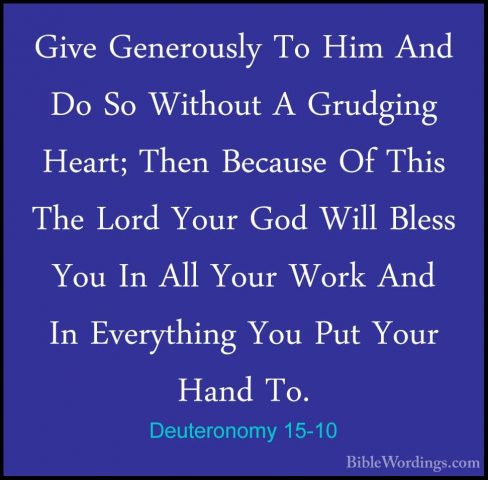 Deuteronomy 15-10 - Give Generously To Him And Do So Without A GrGive Generously To Him And Do So Without A Grudging Heart; Then Because Of This The Lord Your God Will Bless You In All Your Work And In Everything You Put Your Hand To. 