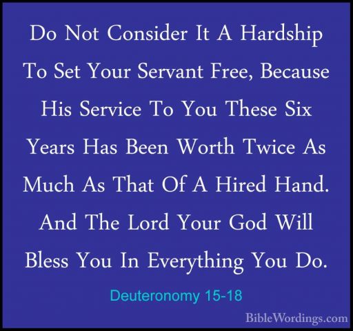 Deuteronomy 15-18 - Do Not Consider It A Hardship To Set Your SerDo Not Consider It A Hardship To Set Your Servant Free, Because His Service To You These Six Years Has Been Worth Twice As Much As That Of A Hired Hand. And The Lord Your God Will Bless You In Everything You Do. 