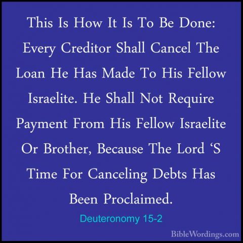 Deuteronomy 15-2 - This Is How It Is To Be Done: Every Creditor SThis Is How It Is To Be Done: Every Creditor Shall Cancel The Loan He Has Made To His Fellow Israelite. He Shall Not Require Payment From His Fellow Israelite Or Brother, Because The Lord 'S Time For Canceling Debts Has Been Proclaimed. 