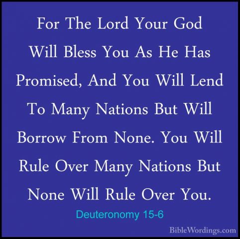 Deuteronomy 15-6 - For The Lord Your God Will Bless You As He HasFor The Lord Your God Will Bless You As He Has Promised, And You Will Lend To Many Nations But Will Borrow From None. You Will Rule Over Many Nations But None Will Rule Over You. 