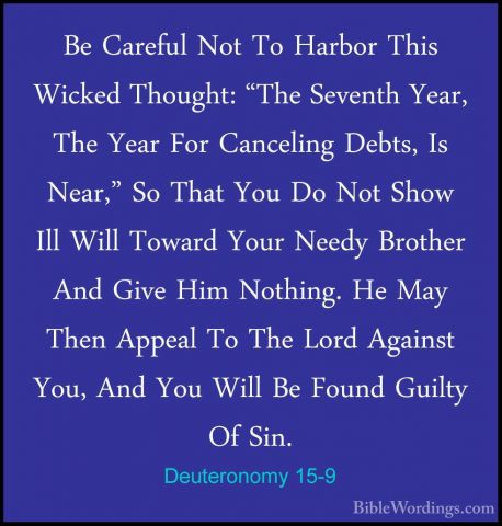 Deuteronomy 15-9 - Be Careful Not To Harbor This Wicked Thought:Be Careful Not To Harbor This Wicked Thought: "The Seventh Year, The Year For Canceling Debts, Is Near," So That You Do Not Show Ill Will Toward Your Needy Brother And Give Him Nothing. He May Then Appeal To The Lord Against You, And You Will Be Found Guilty Of Sin. 