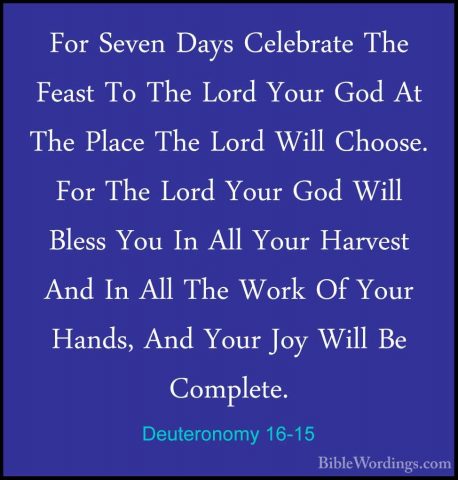 Deuteronomy 16-15 - For Seven Days Celebrate The Feast To The LorFor Seven Days Celebrate The Feast To The Lord Your God At The Place The Lord Will Choose. For The Lord Your God Will Bless You In All Your Harvest And In All The Work Of Your Hands, And Your Joy Will Be Complete. 