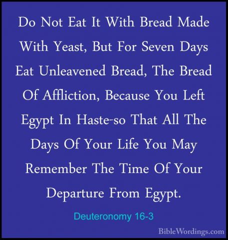 Deuteronomy 16-3 - Do Not Eat It With Bread Made With Yeast, ButDo Not Eat It With Bread Made With Yeast, But For Seven Days Eat Unleavened Bread, The Bread Of Affliction, Because You Left Egypt In Haste-so That All The Days Of Your Life You May Remember The Time Of Your Departure From Egypt. 