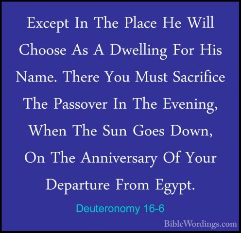 Deuteronomy 16-6 - Except In The Place He Will Choose As A DwelliExcept In The Place He Will Choose As A Dwelling For His Name. There You Must Sacrifice The Passover In The Evening, When The Sun Goes Down, On The Anniversary Of Your Departure From Egypt. 