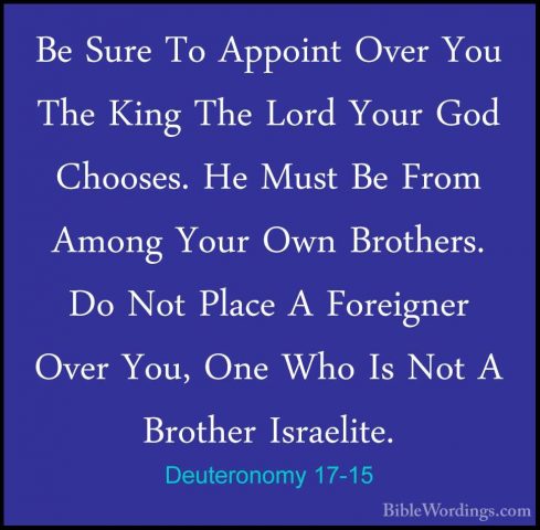 Deuteronomy 17-15 - Be Sure To Appoint Over You The King The LordBe Sure To Appoint Over You The King The Lord Your God Chooses. He Must Be From Among Your Own Brothers. Do Not Place A Foreigner Over You, One Who Is Not A Brother Israelite. 