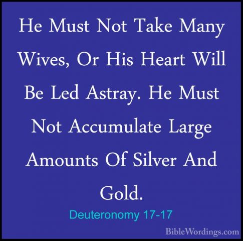 Deuteronomy 17-17 - He Must Not Take Many Wives, Or His Heart WilHe Must Not Take Many Wives, Or His Heart Will Be Led Astray. He Must Not Accumulate Large Amounts Of Silver And Gold. 