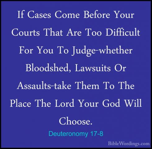 Deuteronomy 17-8 - If Cases Come Before Your Courts That Are TooIf Cases Come Before Your Courts That Are Too Difficult For You To Judge-whether Bloodshed, Lawsuits Or Assaults-take Them To The Place The Lord Your God Will Choose. 