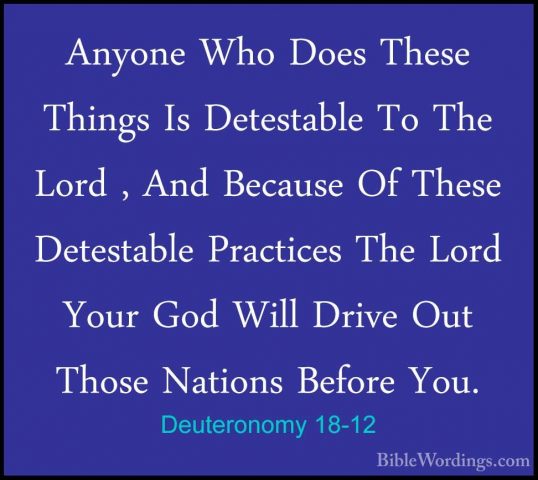 Deuteronomy 18-12 - Anyone Who Does These Things Is Detestable ToAnyone Who Does These Things Is Detestable To The Lord , And Because Of These Detestable Practices The Lord Your God Will Drive Out Those Nations Before You. 