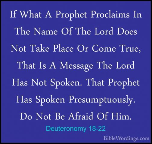 Deuteronomy 18-22 - If What A Prophet Proclaims In The Name Of ThIf What A Prophet Proclaims In The Name Of The Lord Does Not Take Place Or Come True, That Is A Message The Lord Has Not Spoken. That Prophet Has Spoken Presumptuously. Do Not Be Afraid Of Him.