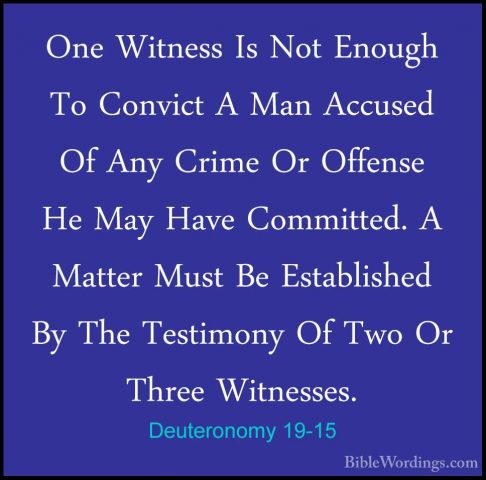 Deuteronomy 19-15 - One Witness Is Not Enough To Convict A Man AcOne Witness Is Not Enough To Convict A Man Accused Of Any Crime Or Offense He May Have Committed. A Matter Must Be Established By The Testimony Of Two Or Three Witnesses. 