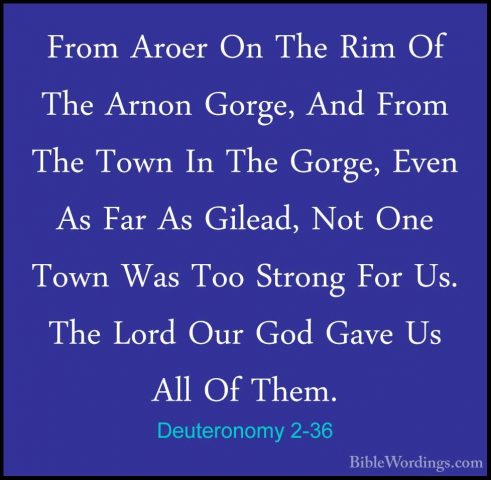Deuteronomy 2-36 - From Aroer On The Rim Of The Arnon Gorge, AndFrom Aroer On The Rim Of The Arnon Gorge, And From The Town In The Gorge, Even As Far As Gilead, Not One Town Was Too Strong For Us. The Lord Our God Gave Us All Of Them. 