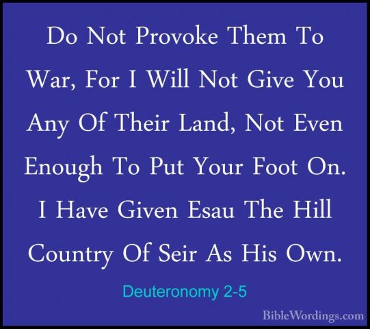 Deuteronomy 2-5 - Do Not Provoke Them To War, For I Will Not GiveDo Not Provoke Them To War, For I Will Not Give You Any Of Their Land, Not Even Enough To Put Your Foot On. I Have Given Esau The Hill Country Of Seir As His Own. 