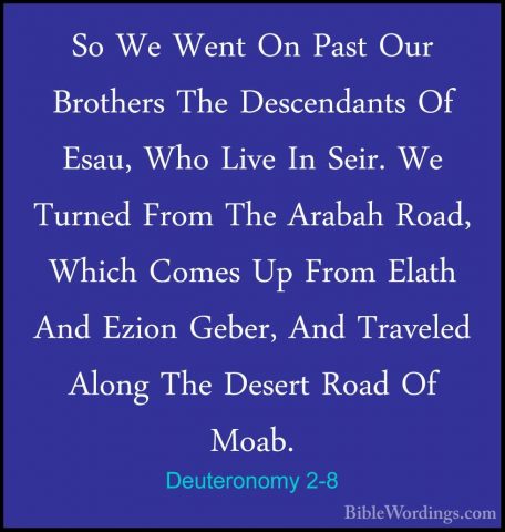 Deuteronomy 2-8 - So We Went On Past Our Brothers The DescendantsSo We Went On Past Our Brothers The Descendants Of Esau, Who Live In Seir. We Turned From The Arabah Road, Which Comes Up From Elath And Ezion Geber, And Traveled Along The Desert Road Of Moab. 