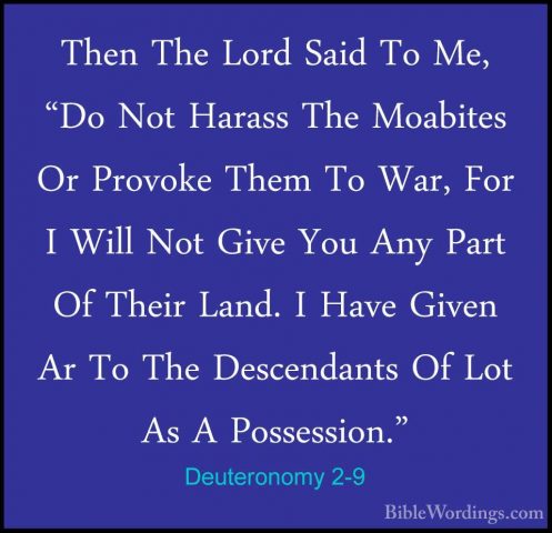 Deuteronomy 2-9 - Then The Lord Said To Me, "Do Not Harass The MoThen The Lord Said To Me, "Do Not Harass The Moabites Or Provoke Them To War, For I Will Not Give You Any Part Of Their Land. I Have Given Ar To The Descendants Of Lot As A Possession." 