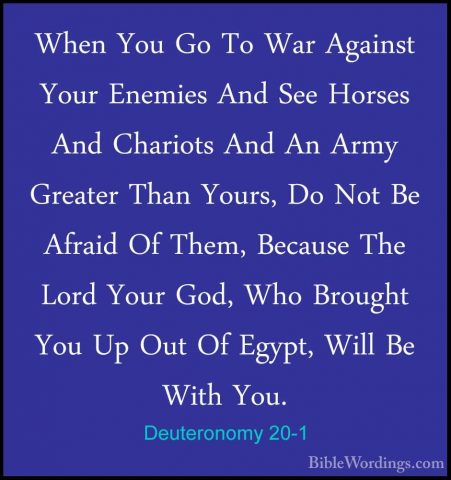Deuteronomy 20-1 - When You Go To War Against Your Enemies And SeWhen You Go To War Against Your Enemies And See Horses And Chariots And An Army Greater Than Yours, Do Not Be Afraid Of Them, Because The Lord Your God, Who Brought You Up Out Of Egypt, Will Be With You. 