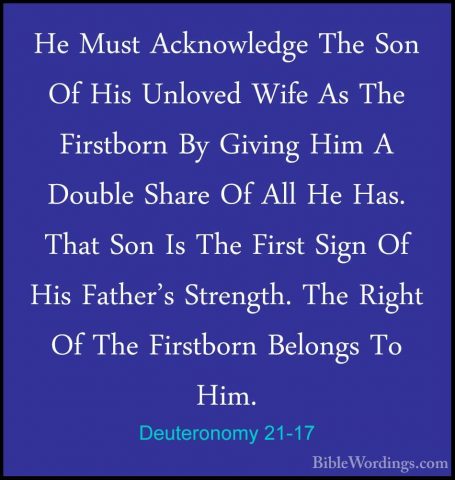 Deuteronomy 21-17 - He Must Acknowledge The Son Of His Unloved WiHe Must Acknowledge The Son Of His Unloved Wife As The Firstborn By Giving Him A Double Share Of All He Has. That Son Is The First Sign Of His Father's Strength. The Right Of The Firstborn Belongs To Him. 